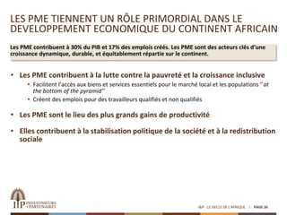 LES PME TIENNENT UN RÔLE PRIMORDIAL DANS LE
DEVELOPPEMENT ECONOMIQUE DU CONTINENT AFRICAIN
Les PME contribuent à 30% du PIB et 17% des emplois créés. Les PME sont des acteurs clés d’une
croissance dynamique, durable, et équitablement répartie sur le continent.
I&P - LE SIECLE DE L'AFRIQUE PAGE 26
• Les PME contribuent à la lutte contre la pauvreté et la croissance inclusive
• Facilitent l’accès aux biens et services essentiels pour le marché local et les populations ‘’at
the bottom of the pyramid’’
• Créent des emplois pour des travailleurs qualifiés et non qualifiés
• Les PME sont le lieu des plus grands gains de productivité
• Elles contribuent à la stabilisation politique de la société et à la redistribution
sociale
 