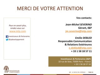 MERCI DE VOTRE ATTENTION
Vos contacts:
Jean-Michel SEVERINO
Gérant, I&P
jm.severino@ietp.com
Emilie DEBLED
Responsable Communication
& Relations Extérieures
e.debled@ietp.com
+ 33 1 58 18 57 11
I&P - LE SIECLE DE L'AFRIQUE
Investisseurs & Partenaires (I&P)
10 rue de Sèze, 75009 Paris - France
+ 33 1 58 18 57 10
Pour en savoir plus,
rendez-vous sur:
www.ietp.com
Investisseurs & Partenaires
@ipdeveloppement
PAGE 31
 
