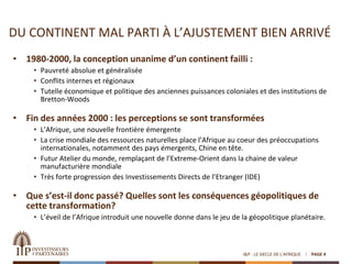 DU CONTINENT MAL PARTI À L’AJUSTEMENT BIEN ARRIVÉ
• 1980-2000, la conception unanime d’un continent failli :
• Pauvreté absolue et généralisée
• Conflits internes et régionaux
• Tutelle économique et politique des anciennes puissances coloniales et des institutions de
Bretton-Woods
• Fin des années 2000 : les perceptions se sont transformées
• L’Afrique, une nouvelle frontière émergente
• La crise mondiale des ressources naturelles place l’Afrique au coeur des préoccupations
internationales, notamment des pays émergents, Chine en tête.
• Futur Atelier du monde, remplaçant de l’Extreme-Orient dans la chaine de valeur
manufacturière mondiale
• Très forte progression des Investissements Directs de l’Etranger (IDE)
• Que s’est-il donc passé? Quelles sont les conséquences géopolitiques de
cette transformation?
• L’éveil de l’Afrique introduit une nouvelle donne dans le jeu de la géopolitique planétaire.
I&P - LE SIECLE DE L'AFRIQUE PAGE 4
 
