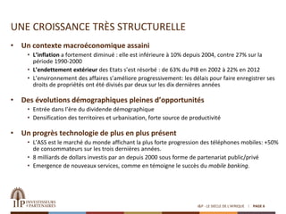 UNE CROISSANCE TRÈS STRUCTURELLE
• Un contexte macroéconomique assaini
• L’inflation a fortement diminué : elle est inférieure à 10% depuis 2004, contre 27% sur la
période 1990-2000
• L’endettement extérieur des Etats s’est résorbé : de 63% du PIB en 2002 à 22% en 2012
• L’environnement des affaires s’améliore progressivement: les délais pour faire enregistrer ses
droits de propriétés ont été divisés par deux sur les dix dernières années
• Des évolutions démographiques pleines d’opportunités
• Entrée dans l’ère du dividende démographique
• Densification des territoires et urbanisation, forte source de productivité
• Un progrès technologie de plus en plus présent
• L’ASS est le marché du monde affichant la plus forte progression des téléphones mobiles: +50%
de consommateurs sur les trois dernières années.
• 8 milliards de dollars investis par an depuis 2000 sous forme de partenariat public/privé
• Emergence de nouveaux services, comme en témoigne le succès du mobile banking.
I&P - LE SIECLE DE L'AFRIQUE PAGE 6
 