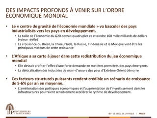 DES IMPACTS PROFONDS À VENIR SUR L’ORDRE
ÉCONOMIQUE MONDIAL
• Le « centre de gravité de l'économie mondiale » va basculer des pays
industrialisés vers les pays en développement.
• La taille de l’économie du G20 devrait quadrupler et atteindre 160 mille milliards de dollars
(valeur réelle)
• La croissance du Brésil, la Chine, l’Inde, la Russie, l’Indonésie et le Mexique vont être les
principaux moteurs de cette croissance
• L’Afrique a sa carte à jouer dans cette redistribution du jeu économique
mondial
• Elle devrait profiter l’effet d’une forte demande en matières premières des pays émergents
• La délocalisation des industries de main-d’œuvre des pays d’Extrême-Orient démarre
• Ces facteurs structurels puissants rendent crédible un scénario de croissance
de 5-6% par an en moyenne.
• L’amélioration des politiques économiques et l’augmentation de l’investissement dans les
infrastructures pourraient sensiblement accélérer le rythme de développement.
I&P - LE SIECLE DE L'AFRIQUE PAGE 8
 