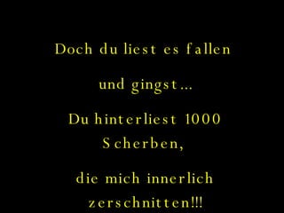 Doch du liest es fallen  und gingst... Du hinterliest 1000 Scherben,  die mich innerlich zerschnitten!!! 