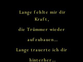 Lange fehlte mir dir Kraft,  die Trümmer wieder  aufzubauen... Lange trauerte ich dir  hinterher... 