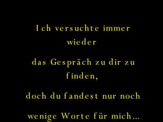 Ich versuchte immer wieder  das Gespräch zu dir zu finden,  doch du fandest nur noch  wenige Worte für mich... 