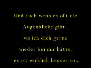 Und auch wenn es oft die  Augenblicke gibt ,  wo ich dich gerne  wieder bei mir hätte,  es ist wirklich besser so... 