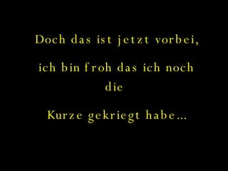 Doch das ist jetzt vorbei, ich bin froh das ich noch die  Kurze gekriegt habe... 