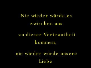 Nie wieder würde es zwischen uns zu dieser Vertrautheit kommen,  nie wieder würde unsere Liebe  neu erwachen... 