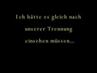 Ich hätte es gleich nach  unserer Trennung  einsehen müssen... 
