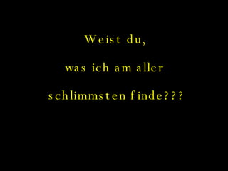 Weist du,  was ich am aller  schlimmsten finde??? 