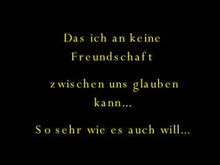 Das ich an keine Freundschaft zwischen uns glauben kann... So sehr wie es auch will... 