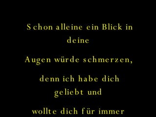 Schon alleine ein Blick in deine  Augen würde schmerzen,  denn ich habe dich geliebt und  wollte dich für immer  bei mir haben... 