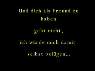 Und dich als Freund zu haben geht nicht,  ich würde mich damit  selbst belügen... Es tut mir leid.... 