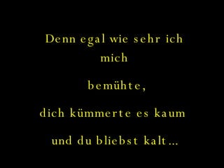 Denn egal wie sehr ich mich bemühte, dich kümmerte es kaum  und du bliebst kalt... 