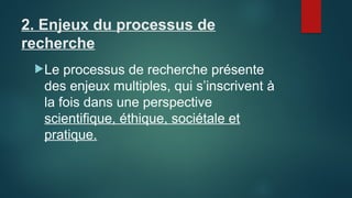 2. Enjeux du processus de
recherche
Le processus de recherche présente
des enjeux multiples, qui s’inscrivent à
la fois dans une perspective
scientifique, éthique, sociétale et
pratique.
 