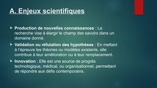 A. Enjeux scientifiques
 Production de nouvelles connaissances : La
recherche vise à élargir le champ des savoirs dans un
domaine donné.
 Validation ou réfutation des hypothèses : En mettant
à l’épreuve les théories ou modèles existants, elle
contribue à leur amélioration ou à leur remplacement.
 Innovation : Elle est une source de progrès
technologique, médical, ou organisationnel, permettant
de répondre aux défis contemporains.
 