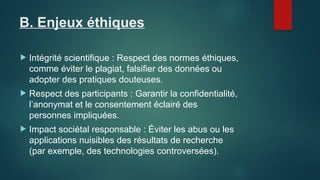 B. Enjeux éthiques
 Intégrité scientifique : Respect des normes éthiques,
comme éviter le plagiat, falsifier des données ou
adopter des pratiques douteuses.
 Respect des participants : Garantir la confidentialité,
l’anonymat et le consentement éclairé des
personnes impliquées.
 Impact sociétal responsable : Éviter les abus ou les
applications nuisibles des résultats de recherche
(par exemple, des technologies controversées).
 