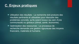 C. Enjeux pratiques
 Utilisation des résultats : La recherche doit produire des
résultats pertinents et utilisables pour résoudre des
problèmes concrets, qu'ils soient locaux (au sein d'une
communauté) ou globaux (climat, santé, économie).
 Optimisation des ressources : Le processus de
recherche demande une gestion rigoureuse des moyens
financiers, matériels et humains.
 