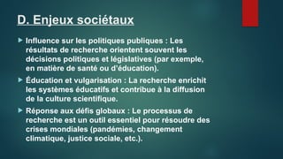 D. Enjeux sociétaux
 Influence sur les politiques publiques : Les
résultats de recherche orientent souvent les
décisions politiques et législatives (par exemple,
en matière de santé ou d’éducation).
 Éducation et vulgarisation : La recherche enrichit
les systèmes éducatifs et contribue à la diffusion
de la culture scientifique.
 Réponse aux défis globaux : Le processus de
recherche est un outil essentiel pour résoudre des
crises mondiales (pandémies, changement
climatique, justice sociale, etc.).
 