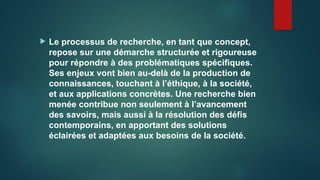  Le processus de recherche, en tant que concept,
repose sur une démarche structurée et rigoureuse
pour répondre à des problématiques spécifiques.
Ses enjeux vont bien au-delà de la production de
connaissances, touchant à l’éthique, à la société,
et aux applications concrètes. Une recherche bien
menée contribue non seulement à l’avancement
des savoirs, mais aussi à la résolution des défis
contemporains, en apportant des solutions
éclairées et adaptées aux besoins de la société.
 