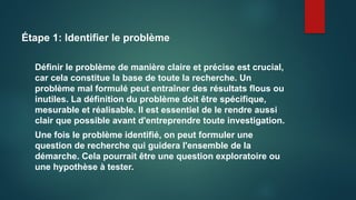 Étape 1: Identifier le problème
Définir le problème de manière claire et précise est crucial,
car cela constitue la base de toute la recherche. Un
problème mal formulé peut entraîner des résultats flous ou
inutiles. La définition du problème doit être spécifique,
mesurable et réalisable. Il est essentiel de le rendre aussi
clair que possible avant d'entreprendre toute investigation.
Une fois le problème identifié, on peut formuler une
question de recherche qui guidera l'ensemble de la
démarche. Cela pourrait être une question exploratoire ou
une hypothèse à tester.
 