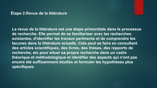 Étape 2:Revue de la littérature
La revue de la littérature est une étape primordiale dans le processus
de recherche. Elle permet de se familiariser avec les recherches
existantes, d'identifier les travaux pertinents et de comprendre les
lacunes dans la littérature actuelle. Cela peut se faire en consultant
des articles scientifiques, des livres, des thèses, des rapports de
recherche, etc pour situer sa propre recherche dans un cadre
théorique et méthodologique et identifier des aspects qui n'ont pas
encore été suffisamment étudiés et formuler les hypothèses plus
spécifiques.
 
