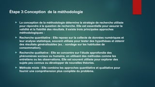 Étape 3:Conception de la méthodologie
 La conception de la méthodologie détermine la stratégie de recherche utilisée
pour répondre à la question de recherche. Elle est essentielle pour assurer la
validité et la fiabilité des résultats. Il existe trois principales approches
méthodologiques :
 Recherche quantitative : Elle repose sur la collecte de données numériques et
leur analyse statistique, souvent utilisée pour tester des hypothèses et obtenir
des résultats généralisables (ex. : sondage sur les habitudes de
consommation).
 Recherche qualitative : Elle se concentre sur l’étude approfondie des
phénomènes sociaux ou humains, en utilisant des méthodes comme les
entretiens ou les observations. Elle est souvent utilisée pour explorer des
sujets peu connus ou développer de nouvelles théories.
 Méthode mixte : Elle combine les approches quantitative et qualitative pour
fournir une compréhension plus complète du problème.
 