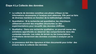 Étape 4:La Collecte des données
 La collecte de données constitue une phase critique où les
informations nécessaires à l'analyse sont obtenues. Elle peut se faire
de diverses manières en fonction de la méthodologie choisie.
 Quantitative : Si la recherche est quantitative, les chercheurs
utiliseront souvent des enquêtes structurées ou des
expérimentations pour recueillir des données chiffrées.
 Qualitative : Dans une recherche qualitative, on pourrait mener des
entretiens approfondis ou observer des comportements dans des
contextes naturels. Les notes de terrain ou les transcriptions
d’entretiens deviennent des données cruciales à analyser par la
suite.
 Le processus doit être rigoureux et bien documenté pour éviter des
erreurs dans la collecte des données.
 