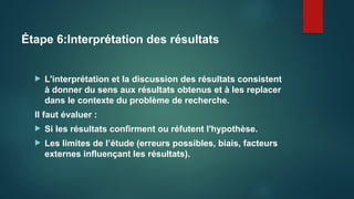 Étape 6:Interprétation des résultats
 L'interprétation et la discussion des résultats consistent
à donner du sens aux résultats obtenus et à les replacer
dans le contexte du problème de recherche.
Il faut évaluer :
 Si les résultats confirment ou réfutent l'hypothèse.
 Les limites de l’étude (erreurs possibles, biais, facteurs
externes influençant les résultats).
 