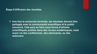 Étape 8:Diffusion des résultats
 Une fois la recherche terminée, les résultats doivent être
partagés avec la communauté scientifique et le public
concerné. Cela peut se faire sous forme d’articles
scientifiques publiés dans des revues académiques, mais
aussi via des conférences, des séminaires, ou des
webinaire.
 