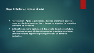 Étape 9: Réflexion critique et suivi
 Réévaluation : Après la publication, d’autres chercheurs peuvent
tester les résultats, apporter des critiques, ou suggérer de nouvelles
directions de recherche.
 Cette réflexion mène également à des projets de recherche futurs.
Les résultats peuvent générer de nouvelles questions ou orienter
vers de nouvelles approches pour approfondir un domaine
particulier.
 
