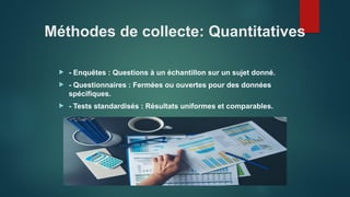 Méthodes de collecte: Quantitatives
 - Enquêtes : Questions à un échantillon sur un sujet donné.
 - Questionnaires : Fermées ou ouvertes pour des données
spécifiques.
 - Tests standardisés : Résultats uniformes et comparables.
 