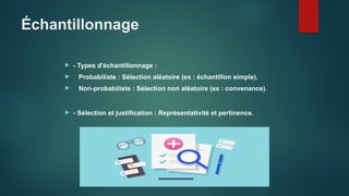 Échantillonnage
 - Types d'échantillonnage :
 Probabiliste : Sélection aléatoire (ex : échantillon simple).
 Non-probabiliste : Sélection non aléatoire (ex : convenance).
 - Sélection et justification : Représentativité et pertinence.
 
