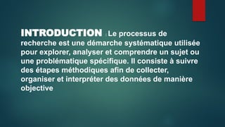 INTRODUCTION : Le processus de
recherche est une démarche systématique utilisée
pour explorer, analyser et comprendre un sujet ou
une problématique spécifique. Il consiste à suivre
des étapes méthodiques afin de collecter,
organiser et interpréter des données de manière
objective
 