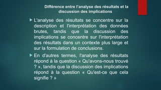 Différence entre l’analyse des résultats et la
discussion des implications
 L'analyse des résultats se concentre sur la
description et l'interprétation des données
brutes, tandis que la discussion des
implications se concentre sur l'interprétation
des résultats dans un contexte plus large et
sur la formulation de conclusions.
 En d'autres termes, l'analyse des résultats
répond à la question « Qu'avons-nous trouvé
? », tandis que la discussion des implications
répond à la question « Qu'est-ce que cela
signifie ? »
 
