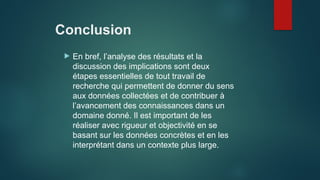 Conclusion
 En bref, l’analyse des résultats et la
discussion des implications sont deux
étapes essentielles de tout travail de
recherche qui permettent de donner du sens
aux données collectées et de contribuer à
l’avancement des connaissances dans un
domaine donné. Il est important de les
réaliser avec rigueur et objectivité en se
basant sur les données concrètes et en les
interprétant dans un contexte plus large.
 