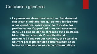 Conclusion générale
 Le processus de recherche est un cheminement
rigoureux et méthodique qui permet de répondre
à des questions spécifiques, de résoudre des
problèmes ou d'approfondir nos connaissances
dans un domaine donné. Il repose sur des étapes
bien définies, allant de l'identification du
problème à l'analyse des données, et se termine
souvent par la présentation des résultats sous
forme de conclusions ou de recommandations.
 