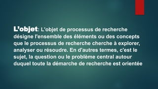 L’objet: L'objet de processus de recherche
désigne l'ensemble des éléments ou des concepts
que le processus de recherche cherche à explorer,
analyser ou résoudre. En d'autres termes, c'est le
sujet, la question ou le problème central autour
duquel toute la démarche de recherche est orientée
 