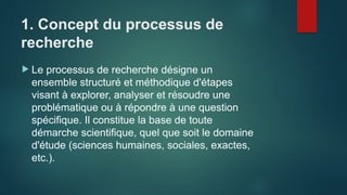 1. Concept du processus de
recherche
 Le processus de recherche désigne un
ensemble structuré et méthodique d'étapes
visant à explorer, analyser et résoudre une
problématique ou à répondre à une question
spécifique. Il constitue la base de toute
démarche scientifique, quel que soit le domaine
d'étude (sciences humaines, sociales, exactes,
etc.).
 