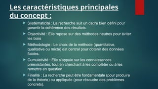 Les caractéristiques principales
du concept :
 Systématicité : La recherche suit un cadre bien défini pour
garantir la cohérence des résultats.
 Objectivité : Elle repose sur des méthodes neutres pour éviter
les biais
 Méthodologie : Le choix de la méthode (quantitative,
qualitative ou mixte) est central pour obtenir des données
fiables.
 Cumulativité : Elle s’appuie sur les connaissances
préexistantes, tout en cherchant à les compléter ou à les
remettre en question.
 Finalité : La recherche peut être fondamentale (pour produire
de la théorie) ou appliquée (pour résoudre des problèmes
concrets).
 