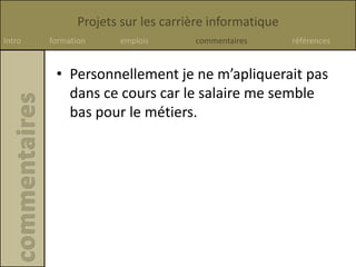 Projets sur les carrière informatique
Intro formation emplois commentaires références
• Personnellement je ne m’apliquerait pas
dans ce cours car le salaire me semble
bas pour le métiers.
 