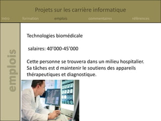 Projets sur les carrière informatique
Intro formation emplois commentaires références
Technologies biomédicale
salaires: 40’000-45’000
Cette personne se trouvera dans un milieu hospitalier.
Sa tâches est d maintenir le soutiens des appareils
thérapeutiques et diagnostique.
 