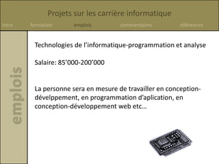 Projets sur les carrière informatique
Intro formation emplois commentaires références
Technologies de l’informatique-programmation et analyse
Salaire: 85’000-200’000
La personne sera en mesure de travailler en conception-
dévelppement, en programmation d’aplication, en
conception-développement web etc…
 
