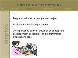 Projets sur les carrière informatique
Intro formation emplois commentaires références
Programmation et développement de jeux
Salaire: 45’000-50’000 par année
Cette personne pourrait travailler en conception-
dévelopement de logiciels, en programmation
d’aplications etc…
 