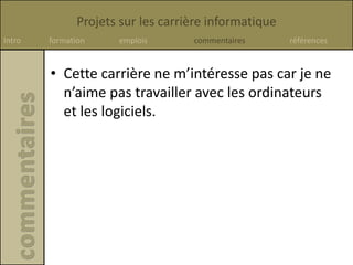Projets sur les carrière informatique
Intro formation emplois commentaires références
• Cette carrière ne m’intéresse pas car je ne
n’aime pas travailler avec les ordinateurs
et les logiciels.
 