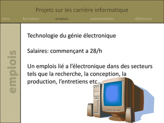 Projets sur les carrière informatique
Intro formation emplois commentaires références
Technologie du génie électronique
Salaires: commençant a 28/h
Un emplois lié a l’électronique dans des secteurs
tels que la recherche, la conception, la
production, l’entretiens etc…
 
