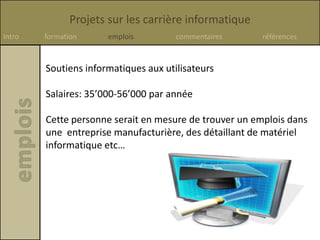 Projets sur les carrière informatique
Intro formation emplois commentaires références
Soutiens informatiques aux utilisateurs
Salaires: 35’000-56’000 par année
Cette personne serait en mesure de trouver un emplois dans
une entreprise manufacturière, des détaillant de matériel
informatique etc…
 