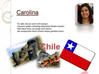 Carolina Für alle, die es noch nicht wissen,Carolina wollte unbedingt deutschen Boden küssen.Das blaue Knie, es zeugt noch davon,die verstauchte Hand scheint etwas geheilet schon. Chile