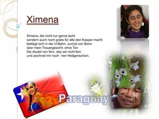 XimenaXimena, die nicht nur gerne lachtsondern auch noch gratis für alle den Kaspar machtbeklagt sich in der U-Bahn, zurück von Bonnüber mein Trauergesicht- ohne TonSie deutet von fern, das sei nicht feinund zeichnet mir noch ´nen Heilgenschein.  Paraguay