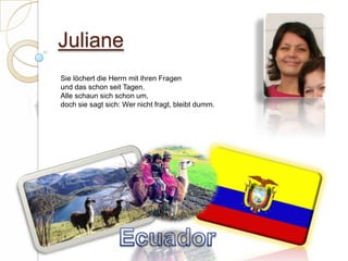 JulianeSie löchert die Herrn mit ihren Fragenund das schon seit Tagen.Alle schaun sich schon um,doch sie sagt sich: Wer nicht fragt, bleibt dumm.  Ecuador