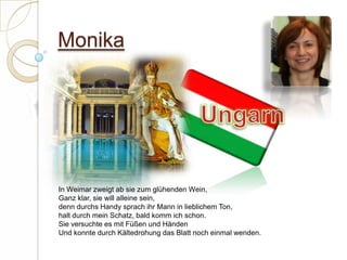 MonikaUngarnIn Weimar zweigt ab sie zum glühenden Wein,Ganz klar, sie will alleine sein,denn durchs Handy sprach ihr Mann in lieblichem Ton,halt durch mein Schatz, bald komm ich schon.Sie versuchte es mit Füßen und HändenUnd konnte durch Kältedrohung das Blatt noch einmal wenden. 